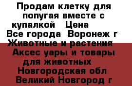 Продам клетку для попугая вместе с купалкой › Цена ­ 250 - Все города, Воронеж г. Животные и растения » Аксесcуары и товары для животных   . Новгородская обл.,Великий Новгород г.